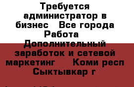 Требуется администратор в бизнес - Все города Работа » Дополнительный заработок и сетевой маркетинг   . Коми респ.,Сыктывкар г.